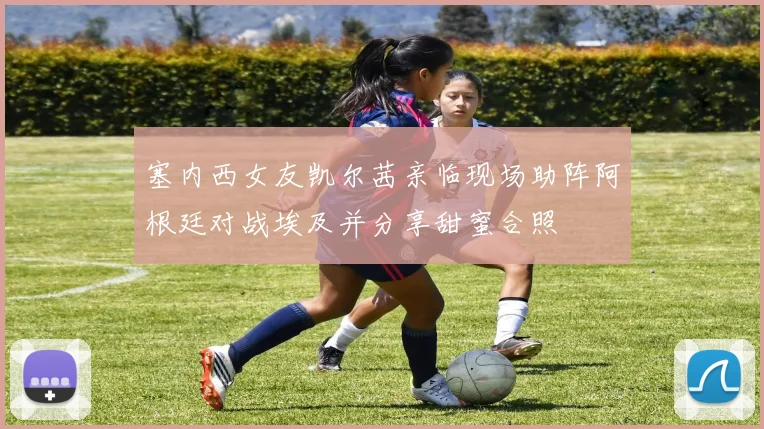 塞内西女友凯尔茜亲临现场助阵阿根廷对战埃及并分享甜蜜合照