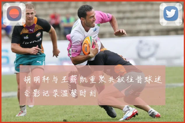 胡明轩与王薪凯重聚共叙往昔球迷合影记录温馨时刻