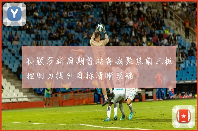 孙颖莎新周期首站备战聚焦前三板控制力提升目标清晰明确