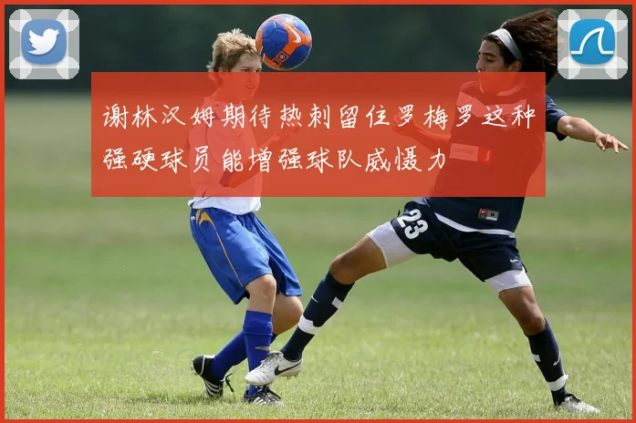 谢林汉姆期待热刺留住罗梅罗这种强硬球员能增强球队威慑力