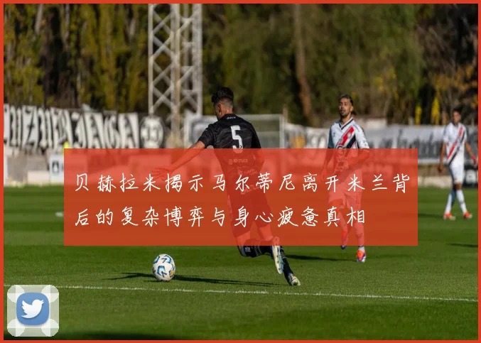 贝赫拉米揭示马尔蒂尼离开米兰背后的复杂博弈与身心疲惫真相