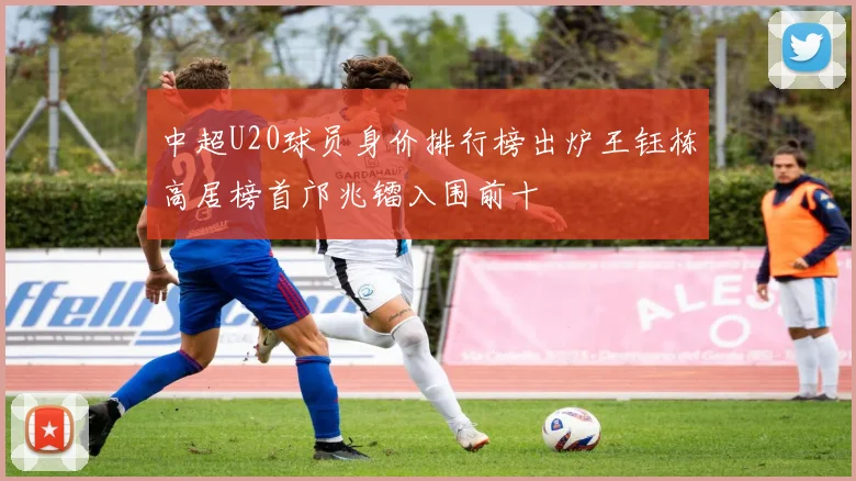 中超U20球员身价排行榜出炉王钰栋高居榜首邝兆镭入围前十