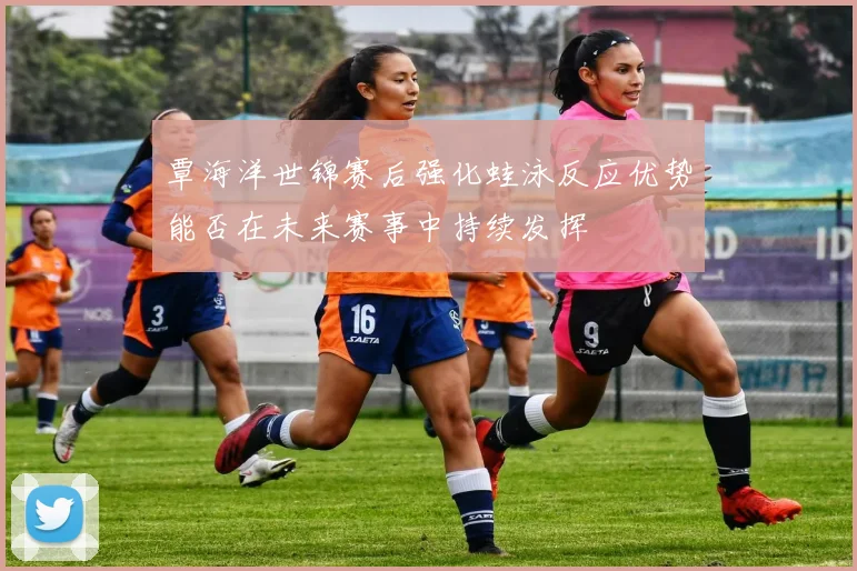 覃海洋世锦赛后强化蛙泳反应优势能否在未来赛事中持续发挥